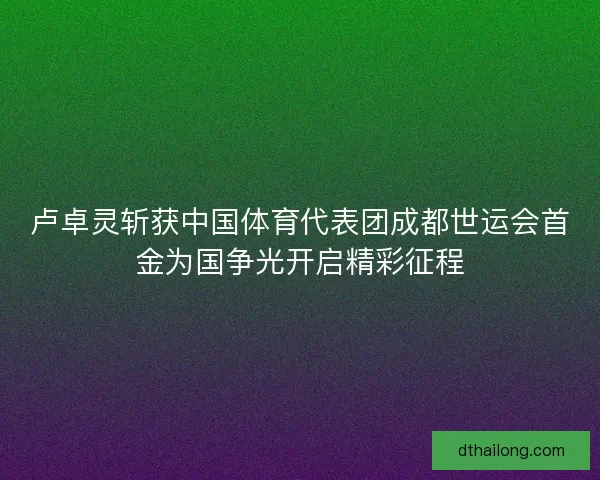 卢卓灵斩获中国体育代表团成都世运会首金为国争光开启精彩征程