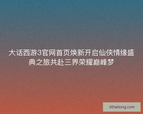 大话西游3官网首页焕新开启仙侠情缘盛典之旅共赴三界荣耀巅峰梦