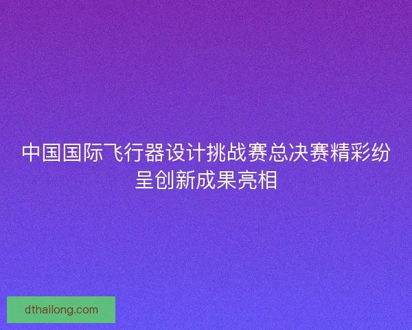 中国国际飞行器设计挑战赛总决赛精彩纷呈创新成果亮相