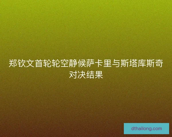 郑钦文首轮轮空静候萨卡里与斯塔库斯奇对决结果