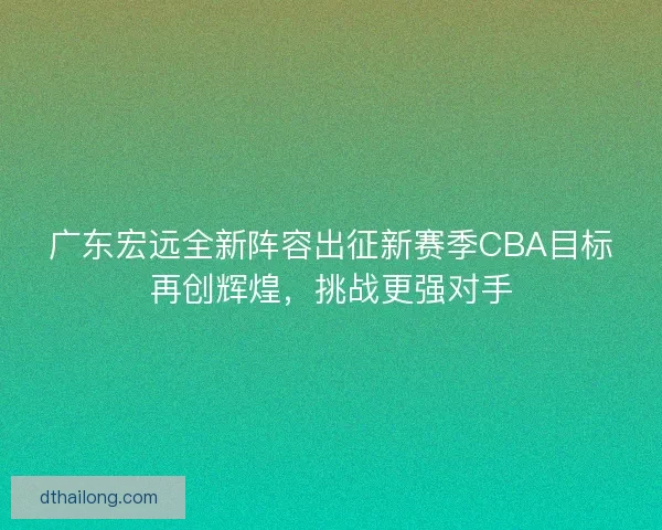 广东宏远全新阵容出征新赛季CBA目标再创辉煌，挑战更强对手